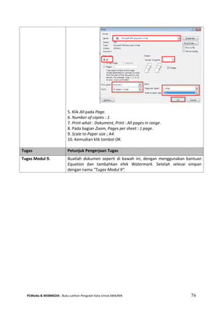 PCMedia & WEBMEDIA : Buku Latihan Pengolah Kata Untuk SMA/MA 76 
5. Klik All pada Page. 
6. Number of copies : 1. 
7. Print what : Dokument, Print : All pages in range. 
8. Pada bagian Zoom, Pages per sheet : 1 page. 
9. Scale to Paper size ; A4. 
10. Kemudian klik tombol OK. 
Tugas Petunjuk Pengerjaan Tugas 
Tugas Modul 9. 
Buatlah dokumen seperti di bawah ini, dengan menggunakan bantuan Equation dan tambahkan efek Watermark. Setelah selesai simpan dengan nama “Tugas Modul 9”.  