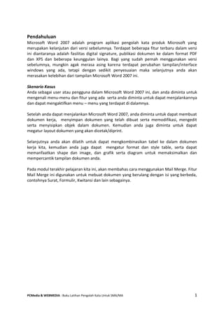 PCMedia & WEBMEDIA : Buku Latihan Pengolah Kata Untuk SMA/MA 1 
Pendahuluan 
Microsoft Word 2007 adalah program aplikasi pengolah kata produk Microsoft yang merupakan kelanjutan dari versi sebelumnya. Terdapat beberapa fitur terbaru dalam versi ini diantaranya adalah fasilitas digital signature, publikasi dokumen ke dalam format PDF dan XPS dan beberapa keunggulan lainya. Bagi yang sudah pernah menggunakan versi sebelumnya, mungkin agak merasa asing karena terdapat perubahan tampilan/interface windows yang ada, tetapi dengan sedikit penyesuaian maka selanjutnya anda akan merasakan kelebihan dari tampilan Microsoft Word 2007 ini. 
Skenario Kasus 
Anda sebagai user atau pengguna dalam Microsoft Word 2007 ini, dan anda diminta untuk mengenali menu-menu dan fitur yang ada serta anda diminta untuk dapat menjalankannya dan dapat mengaktifkan menu – menu yang terdapat di dalamnya. 
Setelah anda dapat menjalankan Microsoft Word 2007, anda diminta untuk dapat membuat dokumen kerja, menyimpan dokumen yang telah dibuat serta memodifikasi, mengedit serta menyisipkan objek dalam dokumen. Kemudian anda juga diminta untuk dapat megatur layout dokumen yang akan dicetak/diprint. 
Selanjutnya anda akan dilatih untuk dapat mengkombinasikan tabel ke dalam dokumen kerja kita, kemudian anda juga dapat mengatur format dan style table, serta dapat memanfaatkan shape dan image, dan grafik serta diagram untuk memaksimalkan dan mempercantik tampilan dokumen anda. 
Pada modul terakhir pelajaran kita ini, akan membahas cara menggunakan Mail Merge. Fitur Mail Merge ini digunakan untuk mebuat dokumen yang berulang dengan isi yang berbeda, contohnya Surat, Formulir, Kwitansi dan lain sebagainya. 
 