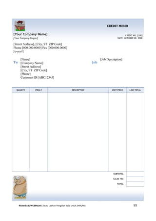 PCMedia & WEBMEDIA : Buku Latihan Pengolah Kata Untuk SMA/MA 85 
CREDIT MEMO 
[Your Company Name] 
[Your Company Slogan] 
CREDIT NO. [100] 
DATE: OCTOBER 28, 2008 
[Street Address], [City, ST ZIP Code] 
Phone [000.000.0000] Fax [000.000.0000] 
[e-mail] 
To 
[Name] 
[Company Name] 
[Street Address] 
[City, ST ZIP Code] 
[Phone] 
Customer ID [ABC12345] 
Job 
[Job Description] 
QUANITY ITEM # DESCRIPTION UNIT PRICE LINE TOTAL 
SUBTOTAL 
SALES TAX 
TOTAL 
 