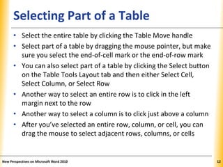 XPXPXPSelecting Part of a Table
• Select the entire table by clicking the Table Move handle
• Select part of a table by dragging the mouse pointer, but make
sure you select the end-of-cell mark or the end-of-row mark
• You can also select part of a table by clicking the Select button
on the Table Tools Layout tab and then either Select Cell,
Select Column, or Select Row
• Another way to select an entire row is to click in the left
margin next to the row
• Another way to select a column is to click just above a column
• After you’ve selected an entire row, column, or cell, you can
drag the mouse to select adjacent rows, columns, or cells
New Perspectives on Microsoft Word 2010 12
 