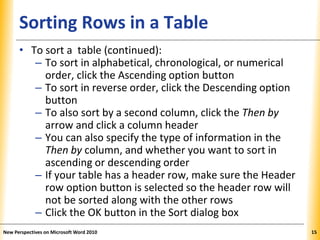XPXPXPSorting Rows in a Table
• To sort a table (continued):
– To sort in alphabetical, chronological, or numerical
order, click the Ascending option button
– To sort in reverse order, click the Descending option
button
– To also sort by a second column, click the Then by
arrow and click a column header
– You can also specify the type of information in the
Then by column, and whether you want to sort in
ascending or descending order
– If your table has a header row, make sure the Header
row option button is selected so the header row will
not be sorted along with the other rows
– Click the OK button in the Sort dialog box
New Perspectives on Microsoft Word 2010 15
 