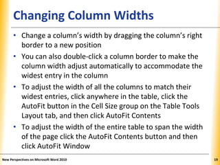XPXPXPChanging Column Widths
• Change a column’s width by dragging the column’s right
border to a new position
• You can also double-click a column border to make the
column width adjust automatically to accommodate the
widest entry in the column
• To adjust the width of all the columns to match their
widest entries, click anywhere in the table, click the
AutoFit button in the Cell Size group on the Table Tools
Layout tab, and then click AutoFit Contents
• To adjust the width of the entire table to span the width
of the page click the AutoFit Contents button and then
click AutoFit Window
New Perspectives on Microsoft Word 2010 19
 
