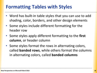 XPXPXPFormatting Tables with Styles
• Word has built-in table styles that you can use to add
shading, color, borders, and other design elements
• Some styles include different formatting for the
header row
• Some styles apply different formatting to the first
column, or header column
• Some styles format the rows in alternating colors,
called banded rows, while others format the columns
in alternating colors, called banded columns
New Perspectives on Microsoft Word 2010 20
 