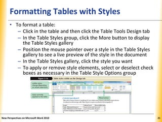 XPXPXPFormatting Tables with Styles
• To format a table:
– Click in the table and then click the Table Tools Design tab
– In the Table Styles group, click the More button to display
the Table Styles gallery
– Position the mouse pointer over a style in the Table Styles
gallery to see a live preview of the style in the document
– In the Table Styles gallery, click the style you want
– To apply or remove style elements, select or deselect check
boxes as necessary in the Table Style Options group
New Perspectives on Microsoft Word 2010 21
 