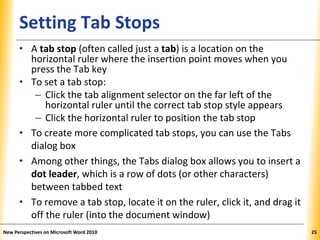 XPXPXPSetting Tab Stops
• A tab stop (often called just a tab) is a location on the
horizontal ruler where the insertion point moves when you
press the Tab key
• To set a tab stop:
– Click the tab alignment selector on the far left of the
horizontal ruler until the correct tab stop style appears
– Click the horizontal ruler to position the tab stop
• To create more complicated tab stops, you can use the Tabs
dialog box
• Among other things, the Tabs dialog box allows you to insert a
dot leader, which is a row of dots (or other characters)
between tabbed text
• To remove a tab stop, locate it on the ruler, click it, and drag it
off the ruler (into the document window)
New Perspectives on Microsoft Word 2010 25
 