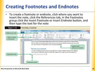 XPXPXPCreating Footnotes and Endnotes
• To create a footnote or endnote, click where you want to
insert the note, click the References tab, in the Footnotes
group click the Insert Footnote or Insert Endnote button, and
then type the text for the note
New Perspectives on Microsoft Word 2010 28
 