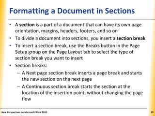 XPXPXPFormatting a Document in Sections
• A section is a part of a document that can have its own page
orientation, margins, headers, footers, and so on
• To divide a document into sections, you insert a section break
• To insert a section break, use the Breaks button in the Page
Setup group on the Page Layout tab to select the type of
section break you want to insert
• Section breaks:
– A Next page section break inserts a page break and starts
the new section on the next page
– A Continuous section break starts the section at the
location of the insertion point, without changing the page
flow
New Perspectives on Microsoft Word 2010 29
 