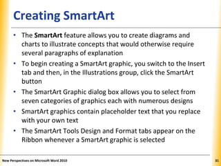 XPXPXPCreating SmartArt
• The SmartArt feature allows you to create diagrams and
charts to illustrate concepts that would otherwise require
several paragraphs of explanation
• To begin creating a SmartArt graphic, you switch to the Insert
tab and then, in the Illustrations group, click the SmartArt
button
• The SmartArt Graphic dialog box allows you to select from
seven categories of graphics each with numerous designs
• SmartArt graphics contain placeholder text that you replace
with your own text
• The SmartArt Tools Design and Format tabs appear on the
Ribbon whenever a SmartArt graphic is selected
New Perspectives on Microsoft Word 2010 31
 