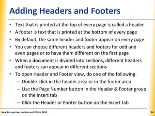 XPXPXPAdding Headers and Footers
• Text that is printed at the top of every page is called a header
• A footer is text that is printed at the bottom of every page
• By default, the same header and footer appear on every page
• You can choose different headers and footers for odd and
even pages or to have them different on the first page
• When a document is divided into sections, different headers
and footers can appear in different sections
• To open Header and Footer view, do one of the following:
– Double-click in the header area or in the footer area
– Use the Page Number button in the Header & Footer group
on the Insert tab
– Click the Header or Footer button on the Insert tab
New Perspectives on Microsoft Word 2010 34
 