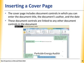 XPXPXPInserting a Cover Page
• The cover page includes document controls in which you can
enter the document title, the document’s author, and the date
• These document controls are linked to any other document
controls in the document
New Perspectives on Microsoft Word 2010 39
 