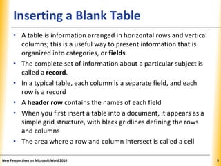 XPXPXPInserting a Blank Table
• A table is information arranged in horizontal rows and vertical
columns; this is a useful way to present information that is
organized into categories, or fields
• The complete set of information about a particular subject is
called a record.
• In a typical table, each column is a separate field, and each
row is a record
• A header row contains the names of each field
• When you first insert a table into a document, it appears as a
simple grid structure, with black gridlines defining the rows
and columns
• The area where a row and column intersect is called a cell
New Perspectives on Microsoft Word 2010 9
 