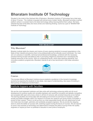 Bharatam Institute Of Technology
Situated in the midst of the Garhwal hills of Dehradun. Bharatam Institute of Technology has a total area
of about 18 acres . The institute is equiped with almost every modern facility. Bharatam provides a perfect
platform where in a student learns the latest technology without leaving behind their culture. We have
selected the best of faculties who have similar and matching thinking. Come be a part of “BHARATAM”
Institute of Technology
WHY BHARATAM?
Why Bharatam?
Bhartam Institute lights the dreams and visions of every aspiring students to exceed expectations in the
fields of their interest and grooms them to be professionally and an ethically sound individuals. Our main
aim is to advance in scientific, technical and professional knowledge, combined with the necessary
practical training as best calculated to help in promoting indigenous industries and in developing the
material resources of the country. With our outstanding faculty, world class teaching standards, and
innovative academic programmes, Bharatam intends to set a new benchmark in the Indian education
system.
COURSES
Courses
The courses offered at Bharatam Institute ensure academic excellence in this dynamic knowledge
economy by exposing the students to new ideas, new ways of understanding, new ways of knowing in
their journey of intellectual transformation ...
Institute toppers with faculties
We are the most respected institution and take pride with technology enhancing skills and all round
development to produce quality and versatile engineers who would be innovative and globally competitive
and accepted with open arms every where in all kind of ventures with enriched resources at our behest.
The learning facilities are immaculate with stimulating environment to built future of students, a better
society and better energetic nation.Our streams of courses are varied to suit young minds of all tastes in
pursuit of their careers. There is no let up from our most responsible faculty who are determined to built
mini India here into bright, optimistic and worldwide accepted engineers. We do provide the stepping
stone to climb the ladder of success with unstinting support during the tenure of courses. We are second
to none in the business of technology and determined to sharpen the skills of young minds into quality
engineers of repute put them on pedestal of elevation to earn pride of employers.
 