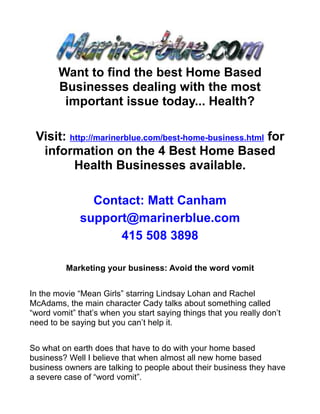 Want to find the best Home Based
        Businesses dealing with the most
         important issue today... Health?

 Visit: http://marinerblue.com/best-home-business.html for
  information on the 4 Best Home Based
         Health Businesses available.

                Contact: Matt Canham
              support@marinerblue.com
                    415 508 3898

          Marketing your business: Avoid the word vomit


In the movie “Mean Girls” starring Lindsay Lohan and Rachel
McAdams, the main character Cady talks about something called
“word vomit” that’s when you start saying things that you really don’t
need to be saying but you can’t help it.


So what on earth does that have to do with your home based
business? Well I believe that when almost all new home based
business owners are talking to people about their business they have
a severe case of “word vomit”.
 