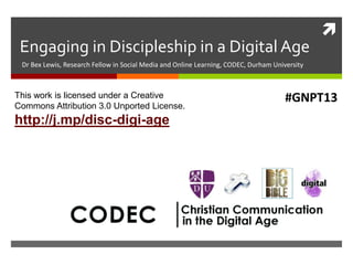 
Engaging in Discipleship in a Digital Age
Dr Bex Lewis, Research Fellow in Social Media and Online Learning, CODEC, Durham University
This work is licensed under a Creative
Commons Attribution 3.0 Unported License.
http://j.mp/disc-digi-age
#GNPT13
 