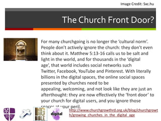 The Church Front Door?
 For many churchgoing is no longer the ‘cultural norm’.
People don’t actively ignore the church: they don’t even
think about it. Matthew 5:13-16 calls us to be salt and
light in the world, and for thousands in the ‘digital
age’, that world includes social networks such
Twitter, Facebook, YouTube and Pinterest. With literally
billions in the digital spaces, the online social spaces
presented by churches need to be
appealing, welcoming, and not look like they are just an
afterthought: they are now effectively the ‘front door’ to
your church for digital users, and you ignore those
spaces at your peril.
http://www.churchgrowthrd.org.uk/blog/churchgrowt
h/growing_churches_in_the_digital_age
Image Credit: Sxc.hu
 