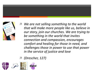  We are not selling something to the world
that will make more people like us, believe in
our story, join our churches. We are trying to
be something in the world that invites
connection and compassion, encourages
comfort and healing for those in need, and
challenges those in power to use that power
in the service of justice and love
 (Drescher, 127)
 