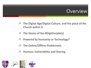 Overview
 The Digital Age/Digital Culture, and the place of the
Church within it.
 The Voices of the #DigiDisciple(s)
 Powered by Humanity or Technology?
 The Online/Offline Problematic
 Humour, Vulnerability and Sharing
 