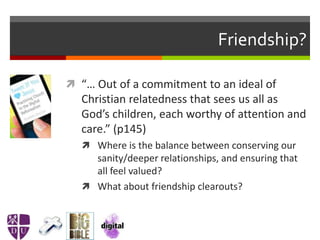 Friendship?
 “… Out of a commitment to an ideal of
Christian relatedness that sees us all as
God’s children, each worthy of attention and
care.” (p145)
 Where is the balance between conserving our
sanity/deeper relationships, and ensuring that
all feel valued?
 What about friendship clearouts?
 