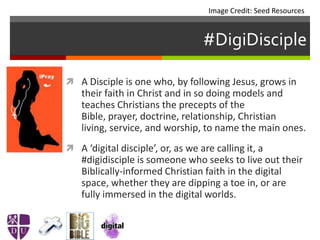 #DigiDisciple
 A Disciple is one who, by following Jesus, grows in
their faith in Christ and in so doing models and
teaches Christians the precepts of the
Bible, prayer, doctrine, relationship, Christian
living, service, and worship, to name the main ones.
 A ‘digital disciple’, or, as we are calling it, a
#digidisciple is someone who seeks to live out their
Biblically-informed Christian faith in the digital
space, whether they are dipping a toe in, or are
fully immersed in the digital worlds.
Image Credit: Seed Resources
 