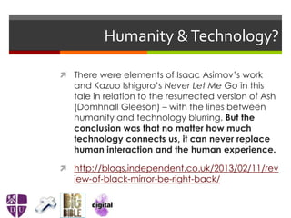 Humanity &Technology?
 There were elements of Isaac Asimov’s work
and Kazuo Ishiguro’s Never Let Me Go in this
tale in relation to the resurrected version of Ash
(Domhnall Gleeson) – with the lines between
humanity and technology blurring. But the
conclusion was that no matter how much
technology connects us, it can never replace
human interaction and the human experience.
 http://blogs.independent.co.uk/2013/02/11/rev
iew-of-black-mirror-be-right-back/
 