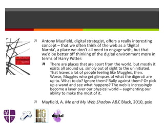  Antony Mayfield, digital strategist, offers a really interesting
concept – that we often think of the web as a ‘digital
Narnia’, a place we don’t all need to engage with, but that
we’d be better off thinking of the digital environment more in
terms of Harry Potter:
 There are places that are apart from the world, but mostly it
exists all around us, simply out of sight to the uninitiated.
That leaves a lot of people feeling like Muggles, then.
Worse, Muggles who get glimpses of what the digerati are
up to. What to do? Ignore them? Rally against them? Or pick
up a wand and see what happens? The web is increasingly
become a layer over our physical world – augmenting our
ability to make the most of it.
 Mayfield, A. Me and My Web Shadow A&C Black, 2010, pxix
 