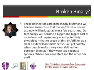 Broken Binary?
 These delineations are increasingly blurry and will
become so much so that the ‘on/off’ dualism we
use now will be laughable in a few years time. Our
technology will become a bigger and bigger part of
us, in terms of dependency – and potentially
physiology – that to speak of this ‘on/offline’ as a
clear divide will not make sense. So I get twitchy
when people make a very clear delineation
between them as if they were two separate
spheres. Where does one start and the other one
end?
http://vickybeeching.com/blog/camerons-
terrible-advice-on-cyber-bullying/
 