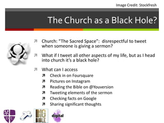 The Church as a Black Hole?
 Church: “The Sacred Space”: disrespectful to tweet
when someone is giving a sermon?
 What if I tweet all other aspects of my life, but as I head
into church it’s a black hole?
 What can I access
 Check in on Foursquare
 Pictures on Instagram
 Reading the Bible on @Youversion
 Tweeting elements of the sermon
 Checking facts on Google
 Sharing significant thoughts
Image Credit: Stockfresh
 