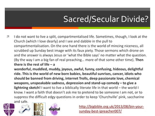Sacred/Secular Divide?
 I do not want to live a split, compartmentalised life. Sometimes, though, I look at the
Church (which I love dearly) and I see and dabble in the pull to
compartmentalisation. On the one hand there is the world of mincing niceness, all
scrubbed up Sunday best image with its faux piety. Those sermons which drone on
and the answer is always Jesus or ‘what the Bible says’ no matter what the question.
(By the way I am a big fan of real preaching… more of that some other time). Then
there is the rest of life – a
wonderful, muddled, muddy, joyous, awful, funny, confusing, hideous, delightful
ride. This is the world of new born babies, beautiful sunrises, cancer, idiots who
should be banned from driving, internet Trolls, deep passionate love, chemical
weapons, unspeakable sadness, depression and stand-up comedy – to give a
lightning sketch! I want to live a biblically literate life in that world – the world I
know. I want a faith that doesn’t ask me to pretend to be someone I am not, or to
suppress the difficult edgy questions in order to keep ‘Churchville’ pink, saccharine
and safe.
http://bigbible.org.uk/2013/08/bin-your-
sunday-best-ipreacher007/
 