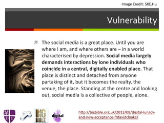 Vulnerability
 The social media is a great place. Until you are
where I am, and where others are – in a world
characterised by depression. Social media largely
demands interactions by lone individuals who
coincide in a central, digitally enabled place. That
place is distinct and detached from anyone
partaking of it, but it becomes the realty, the
venue, the place. Standing at the centre and looking
out, social media is a collective of people, alone.
http://bigbible.org.uk/2013/08/digital-lunacy-
and-new-acceptance-frdavidcloake/
Image Credit: SXC.Hu
 