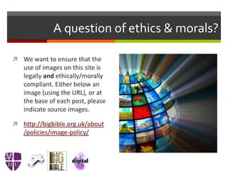 A question of ethics & morals?
 We want to ensure that the
use of images on this site is
legally and ethically/morally
compliant. Either below an
image (using the URL), or at
the base of each post, please
indicate source images.
 http://bigbible.org.uk/about
/policies/image-policy/
 