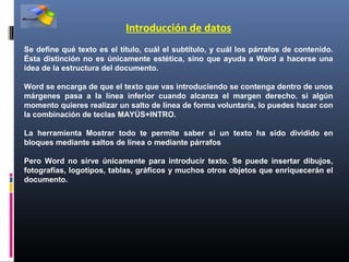 Introducción de datos
Se define qué texto es el título, cuál el subtítulo, y cuál los párrafos de contenido.
Ésta distinción no es únicamente estética, sino que ayuda a Word a hacerse una
idea de la estructura del documento.

Word se encarga de que el texto que vas introduciendo se contenga dentro de unos
márgenes pasa a la línea inferior cuando alcanza el margen derecho. si algún
momento quieres realizar un salto de línea de forma voluntaria, lo puedes hacer con
la combinación de teclas MAYÚS+INTRO.

La herramienta Mostrar todo te permite saber si un texto ha sido dividido en
bloques mediante saltos de línea o mediante párrafos

Pero Word no sirve únicamente para introducir texto. Se puede insertar dibujos,
fotografías, logotipos, tablas, gráficos y muchos otros objetos que enriquecerán el
documento.
 