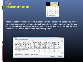 Insertar símbolos




Desde el botón Símbolo, en cambio, accederemos a caracteres especiales como
símbolos monetarios, el símbolo del copyright o de registro, etc. Si no
encuentras el que necesitas en el submenú que se despliega, haz clic en Más
símbolos.... Se abrirá una ventana como la siguiente:
 