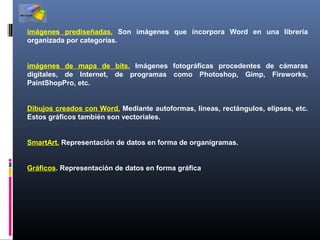 imágenes prediseñadas. Son imágenes que incorpora Word en una librería
organizada por categorías.


imágenes de mapa de bits. Imágenes fotográficas procedentes de cámaras
digitales, de Internet, de programas como Photoshop, Gimp, Fireworks,
PaintShopPro, etc.


Dibujos creados con Word. Mediante autoformas, líneas, rectángulos, elipses, etc.
Estos gráficos también son vectoriales.


SmartArt. Representación de datos en forma de organigramas.


Gráficos. Representación de datos en forma gráfica
 