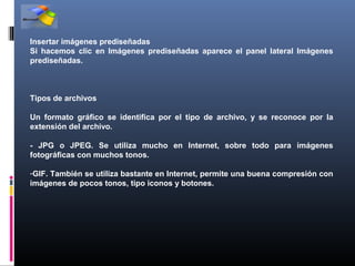 Insertar imágenes prediseñadas
Si hacemos clic en Imágenes prediseñadas aparece el panel lateral Imágenes
prediseñadas.



Tipos de archivos

Un formato gráfico se identifica por el tipo de archivo, y se reconoce por la
extensión del archivo.

- JPG o JPEG. Se utiliza mucho en Internet, sobre todo para imágenes
fotográficas con muchos tonos.

-GIF. También se utiliza bastante en Internet, permite una buena compresión con
imágenes de pocos tonos, tipo iconos y botones.
 