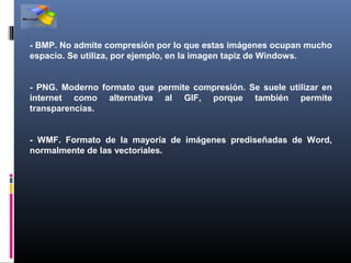 - BMP. No admite compresión por lo que estas imágenes ocupan mucho
espacio. Se utiliza, por ejemplo, en la imagen tapiz de Windows.


- PNG. Moderno formato que permite compresión. Se suele utilizar en
internet como alternativa al GIF, porque también permite
transparencias.


- WMF. Formato de la mayoría de imágenes prediseñadas de Word,
normalmente de las vectoriales.
 