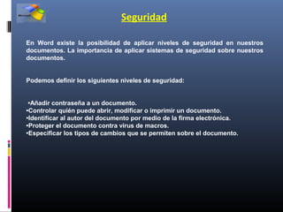 Seguridad

En Word existe la posibilidad de aplicar niveles de seguridad en nuestros
documentos. La importancia de aplicar sistemas de seguridad sobre nuestros
documentos.


Podemos definir los siguientes niveles de seguridad:


 •Añadir contraseña a un documento.
•Controlar quién puede abrir, modificar o imprimir un documento.
•Identificar al autor del documento por medio de la firma electrónica.
•Proteger el documento contra virus de macros.
•Especificar los tipos de cambios que se permiten sobre el documento.
 