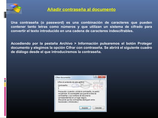 Añadir contraseña al documento

Una contraseña (o password) es una combinación de caracteres que pueden
contener tanto letras como números y que utilizan un sistema de cifrado para
convertir el texto introducido en una cadena de caracteres indescifrables.


Accediendo por la pestaña Archivo > Información pulsaremos el botón Proteger
documento y elegimos la opción Cifrar con contraseña. Se abrirá el siguiente cuadro
de diálogo desde el que introduciremos la contraseña.
 