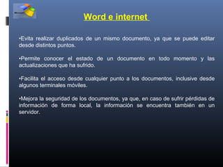 Word e internet

•Evita realizar duplicados de un mismo documento, ya que se puede editar
desde distintos puntos.

•Permite conocer el estado de un documento en todo momento y las
actualizaciones que ha sufrido.

•Facilita el acceso desde cualquier punto a los documentos, inclusive desde
algunos terminales móviles.

•Mejora la seguridad de los documentos, ya que, en caso de sufrir pérdidas de
información de forma local, la información se encuentra también en un
servidor.
 