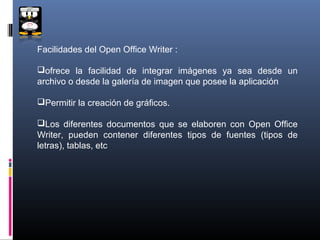 Facilidades del Open Office Writer :

ofrece la facilidad de integrar imágenes ya sea desde un
archivo o desde la galería de imagen que posee la aplicación

Permitir la creación de gráficos.

Los diferentes documentos que se elaboren con Open Office
Writer, pueden contener diferentes tipos de fuentes (tipos de
letras), tablas, etc
 