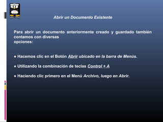 Abrir un Documento Existente


Para abrir un documento anteriormente creado y guardado también
contamos con diversas
opciones:


● Hacemos clic en el Botón Abrir ubicado en la barra de Menús.

● Utilizando la combinación de teclas Control + A

● Haciendo clic primero en el Menú Archivo, luego en Abrir.
 