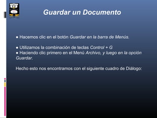 Guardar un Documento


● Hacemos clic en el botón Guardar en la barra de Menús.

● Utilizamos la combinación de teclas Control + G
● Haciendo clic primero en el Menú Archivo, y luego en la opción
Guardar.

Hecho esto nos encontramos con el siguiente cuadro de Diálogo:
 