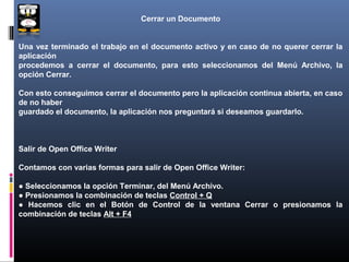 Cerrar un Documento


Una vez terminado el trabajo en el documento activo y en caso de no querer cerrar la
aplicación
procedemos a cerrar el documento, para esto seleccionamos del Menú Archivo, la
opción Cerrar.

Con esto conseguimos cerrar el documento pero la aplicación continua abierta, en caso
de no haber
guardado el documento, la aplicación nos preguntará si deseamos guardarlo.



Salir de Open Office Writer

Contamos con varias formas para salir de Open Office Writer:

● Seleccionamos la opción Terminar, del Menú Archivo.
● Presionamos la combinación de teclas Control + Q
● Hacemos clic en el Botón de Control de la ventana Cerrar o presionamos la
combinación de teclas Alt + F4
 