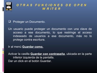  Proteger un Documento.

Un usuario puede proteger un documento con una clave de
   acceso a ese documento, lo que restringe el acceso
   indeseado de usuarios a ese documento, más no lo
   protege contra escritura.

Ir al menú Guardar como.

Activar la casilla Guardar con contraseña, ubicada en la parte
    inferior izquierda de la pantalla.
Dar un click en el botón Guardar.
 