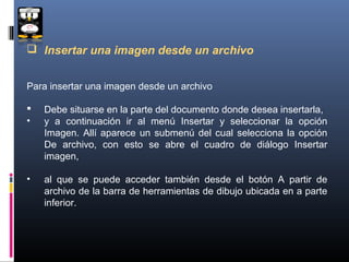  Insertar una imagen desde un archivo


Para insertar una imagen desde un archivo

   Debe situarse en la parte del documento donde desea insertarla,
•   y a continuación ir al menú Insertar y seleccionar la opción
    Imagen. Allí aparece un submenú del cual selecciona la opción
    De archivo, con esto se abre el cuadro de diálogo Insertar
    imagen,

•   al que se puede acceder también desde el botón A partir de
    archivo de la barra de herramientas de dibujo ubicada en a parte
    inferior.
 