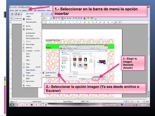 1.- Seleccionar en la barra de menú la opción
     insertar




                                              3.- Elegir la
                                              imagen
                                              deseada
                                              (Añadir)




2.- Seleccionar la opción imagen (Ya sea desde archivo o
Escáner)
 