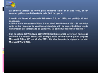 La primera versión de Word para Windows salió en el año 1989, en un
entorno gráfico resultó bastante más fácil de operar

Cuando se lanzó al mercado Windows 3.0, en 1990, se produjo el real
despegue.
A Word 1.0 le sucedieron Word 2.0 en 1991, Word 6.0 en 1993. El posterior
salto en los números de versión se introdujo a fin de que coincidiera con la
numeración del versionado de Windows, tal como fue Word 95 y Word 97.

Con la salida del Windows 2000 (1999) también surgió la versión homóloga
de Word. La versión Word 2002 emergió en la misma época que el paquete
Microsoft Office XP, en el año 2001. Un año después le siguió la versión
Microsoft Word 2003.
 