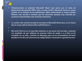    Posteriormente se presentó Microsoft Word 2007 junto con el resto de
    aplicaciones del paquete Office 2007, en esta versión, Microsoft marcó un nuevo
    cambio en la historia de las aplicaciones office presentando la nueva interfaz
    Ribbons más sencilla e intuitiva que las anteriores (aunque muy criticada por
    usuarios acostumbrados a las versiones anteriores).


   La versión más reciente lanzada al mercado es Microsoft Word 2010, en el mismo
    año en el que salió el sistema Microsoft Windows 7.

   Microsoft Word es en el 2009 líder absoluto en ese sector del mercado, contando
    con alrededor de 500 millones de usuarios (cifras de 2008); 2 y si bien ya ha
    cumplido sus 25 años, continúa su liderazgo; pero ya los procesadores de texto
    basados en la red y las soluciones de código abierto comenzaron a ganarle terreno.
 