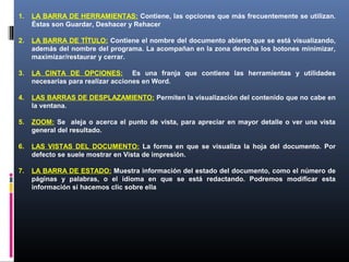 1.   LA BARRA DE HERRAMIENTAS: Contiene, las opciones que más frecuentemente se utilizan.
     Éstas son Guardar, Deshacer y Rehacer

2.   LA BARRA DE TÍTULO: Contiene el nombre del documento abierto que se está visualizando,
     además del nombre del programa. La acompañan en la zona derecha los botones minimizar,
     maximizar/restaurar y cerrar.

3.   LA CINTA DE OPCIONES: Es una franja que contiene las herramientas y utilidades
     necesarias para realizar acciones en Word.

4.   LAS BARRAS DE DESPLAZAMIENTO: Permiten la visualización del contenido que no cabe en
     la ventana.

5.   ZOOM: Se aleja o acerca el punto de vista, para apreciar en mayor detalle o ver una vista
     general del resultado.

6.   LAS VISTAS DEL DOCUMENTO: La forma en que se visualiza la hoja del documento. Por
     defecto se suele mostrar en Vista de impresión.

7.   LA BARRA DE ESTADO: Muestra información del estado del documento, como el número de
     páginas y palabras, o el idioma en que se está redactando. Podremos modificar esta
     información si hacemos clic sobre ella
 