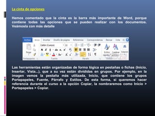 La cinta de opciones

Hemos comentado que la cinta es la barra más importante de Word, porque
contiene todas las opciones que se pueden realizar con los documentos.
Veámosla con más detalle




Las herramientas están organizadas de forma lógica en pestañas o fichas (Inicio,
Insertar, Vista...), que a su vez están divididas en grupos. Por ejemplo, en la
imagen vemos la pestaña más utilizada, Inicio, que contiene los grupos
Portapapeles, Fuente, Párrafo y Estilos. De esta forma, si queremos hacer
referencia durante el curso a la opción Copiar, la nombraremos como Inicio >
Portapapeles > Copiar.
 