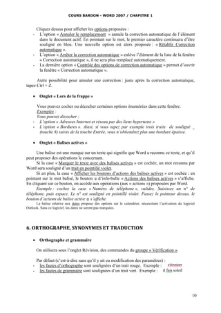 COURS BARDON - WORD 2007 / CHAPITRE 1



     Cliquez dessus pour afficher les options proposées :
    - L’option « Annuler le remplacement » annule la correction automatique de l’élément
      dans le document actif. En pointant sur le mot, le premier caractère continuera d’être
      souligné en bleu. Une nouvelle option est alors proposée : « Rétablir Correction
      automatique ».
    - L’option « Arrêter la correction automatique » enlève l’élément de la liste de la fenêtre
      « Correction automatique », il ne sera plus remplacé automatiquement.
    - La dernière option « Contrôle des options de correction automatique » permet d’ouvrir
      la fenêtre « Correction automatique ».

      Autre possibilité pour annuler une correction : juste après la correction automatique,
tapez Ctrl + Z.

     Onglet « Lors de la frappe »

     Vous pouvez cocher ou décocher certaines options énumérées dans cette fenêtre.
     Exemples :
     Vous pouvez décocher :
    - L’option « Adresses Internet et réseau par des liens hypertexte »
    - L’option « Bordures ». Ainsi, si vous tapez par exemple trois traits de souligné _
      (touche 8) suivis de la touche Entrée, vous n’obtiendrez plus une bordure épaisse.

     Onglet « Balises actives »

      Une balise est une marque sur un texte qui signifie que Word a reconnu ce texte, et qu’il
peut proposer des opérations le concernant.
      Si la case « Marquer le texte avec des balises actives » est cochée, un mot reconnu par
Word sera souligné d’un trait en pointillé violet.
      Si en plus, la case « Afficher les boutons d’actions des balises actives » est cochée : en
pointant sur le mot balisé, le bouton  d’info-bulle « Actions des balises actives » s’affiche.
En cliquant sur ce bouton, on accède aux opérations (aux « actions ») proposées par Word.
      Exemple : cochez la case « Numéro de téléphone », validez. Saisissez un n° de
téléphone, puis espace. Le n° est souligné en pointillé violet. Passez le pointeur dessus, le
bouton d’actions de balise active  s’affiche.
      La balise relative aux dates propose des options sur le calendrier, nécessitant l’activation du logiciel
Outlook. Sans ce logiciel, les dates ne seront pas marquées.




6. ORTHOGRAPHE, SYNONYMES ET TRADUCTION

     Orthographe et grammaire

        On utilisera sous l’onglet Révision, des commandes du groupe « Vérification ».

        Par défaut (c’est-à-dire sans qu’il y ait eu modification des paramètres) :
    -    les fautes d’orthographe sont soulignées d’un trait rouge. Exemple :
    -    les fautes de grammaire sont soulignées d’un trait vert. Exemple :




                                                                                                            10
 